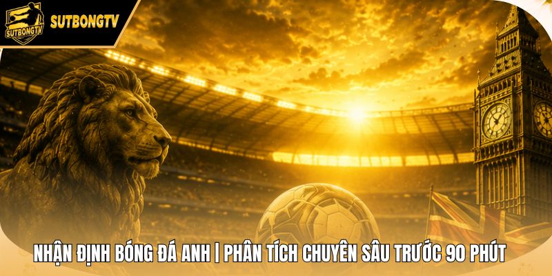 Nhận Định Bóng Đá Anh | Phân Tích Chuyên Sâu Trước 90 Phút
